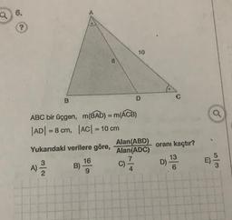 Q6.
?
10
8
D
B
ABC bir üçgen, m(BAD) = m(ACB)
|AD= 8 cm, |AC| = 10 cm
Alan(ABD)
Yukarıdaki verilere göre,
Alan(ADC)
16
7
A)
B)
C)
2
9
4
oranı kaçtır?
13
D)
6
E)
12