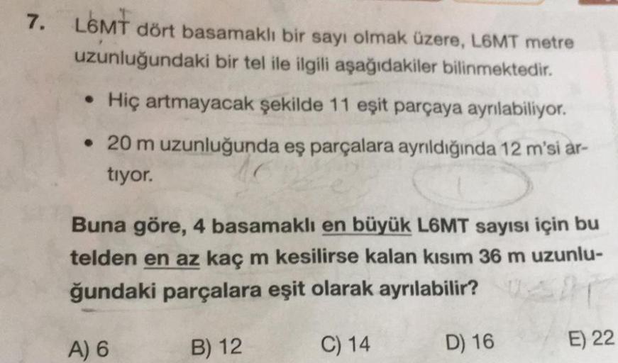 7. L6MT dört basamaklı bir sayı olmak üzere, L6MT metre
uzunluğundaki bir tel ile ilgili aşağıdakiler bilinmektedir.
Hiç artmayacak şekilde 11 eşit parçaya ayrılabiliyor.
• 20 m uzunluğunda eş parçalara ayrıldığında 12 m'si ar-
tiyor.
Buna göre, 4 basamakl