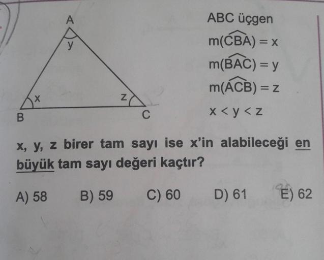A
ABC üçgen
()
m(CBA) = x
m(BAC) = y
m(ACB) = 2
x
Z
B
C
X<y<z
x, y, z birer tam sayı ise x'in alabileceği en
büyük tam sayı değeri kaçtır?
A) 58
B) 59
C) 60
D) 61
E) 62
