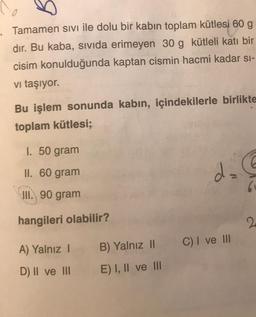 Tamamen sivi ile dolu bir kabın toplam kütlesi 60 g
dır. Bu kaba, sivida erimeyen 30 g kütleli katı bir
cisim konulduğunda kaptan cismin hacmi kadar sı-
vi taşıyor.
Bu işlem sonunda kabin, içindekilerle birlikte
toplam kütlesi;
1. 50 gram
II. 60 gram
6
III. 90 gram
hangileri olabilir?
2
C) I ve III
A) Yalnız
B) Yalnız 11
D) II ve III
E) I, II ve III
