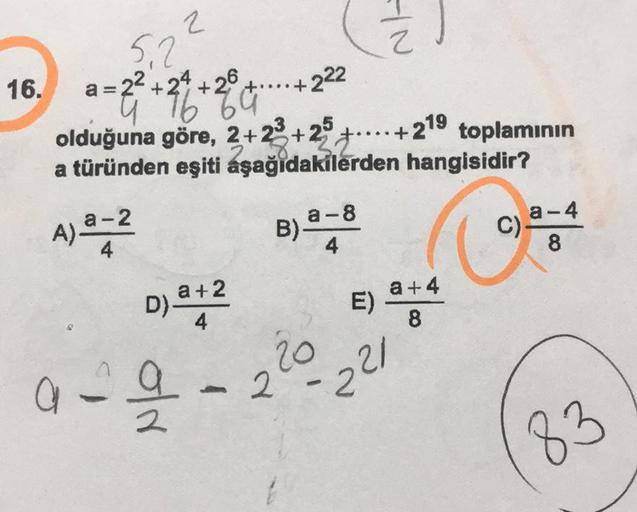 2
.222
5.2.
16.
a=22 +24 +26 +...+
9689
olduğuna göre, 2+28+2° +...+219 toplamının
a türünden eşiti aşağıdakilerden hangisidir?
=4
a-8
A) 2-2
B)
B
C)
a-4
8
4
D) 442
E)
a+4
8
220 221
a
2
83
