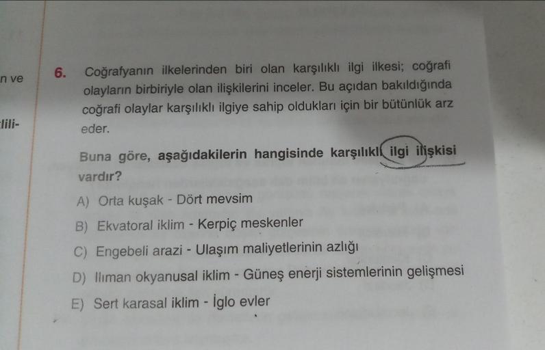 6.
n ve
Coğrafyanın ilkelerinden biri olan karşılıklı ilgi ilkesi; coğrafi
olayların birbiriyle olan ilişkilerini inceler. Bu açıdan bakıldığında
coğrafi olaylar karşılıklı ilgiye sahip oldukları için bir bütünlük arz
eder.
Buna göre, aşağıdakilerin hangis