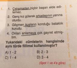 5.
1.
1. Çalışmadan hiçbir başarı elde edi-
lemez.
2. Genç kız gülerek arkadaşının yanına
oturdu.
3. Göçmen kuşların konduğu bataklık
kurudu.
4. Onları anlamaya çok gayret etmiş-
tim.
Yukarıdaki cümlelerin hangisinde
aynı türde fillimsi kullanılmıştır?
A) 1 - 2
B) 2-3
C) 1 - 4
D) 3-4
(Spot 1 ve 4'e göre)
SAOK UYGUN YAYINLARI SADIK UYGUN YAYINLARI
6
