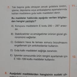 11.
7. Tek başına gıda olmayan ancak gidalara üretim,
işleme, depolama veya ambalajlama aşamalarında
katılan maddelere gida katkı maddeleri denir.
Bu maddeler hakkında aşağıda verilen bilgiler-
den hangisi yanlıştır?
A) Koruyucu maddelerin E kodu 200 - 297 arası-
dır.
B) Stabilizatörler ve emülgatörler ürünün güzel gö-
rünümünü sağlarlar.
C) Gıdaların hava ile teması sonucu bozulmasını
engellemek için antioksidanlar kullanılır.
D) Gıda katkı maddeleri sağlığa zararlıdır.
E) İşlemler sonucunda ürün rengini ayarlamak için
E 100-199 kodlu maddeler kullanılır.
12.
8. Aşağıdaki maddelerden hangisinin sudaki çö-
zelticil