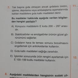 11.
7. Tek başına gıda olmayan ancak gidalara üretim,
işleme, depolama veya ambalajlama aşamalarında
katılan maddelere gida katkı maddeleri denir.
Bu maddeler hakkında aşağıda verilen bilgiler-
den hangisi yanlıştır?
A) Koruyucu maddelerin E kodu 200 - 297 arası-
dır.
B) Stabilizatörler ve emülgatörler ürünün güzel gö-
rünümünü sağlarlar.
C) Gıdaların hava ile teması sonucu bozulmasını
engellemek için antioksidanlar kullanılır.
D) Gıda katkı maddeleri sağlığa zararlıdır.
E) İşlemler sonucunda ürün rengini ayarlamak için
E 100-199 kodlu maddeler kullanılır.
12.
8. Aşağıdaki maddelerden hangisinin sudaki çö-
zelticil
