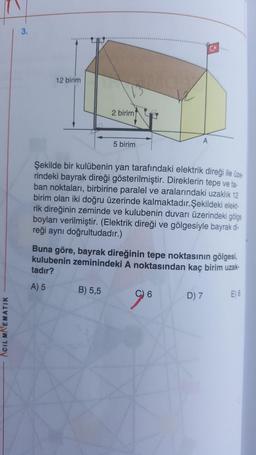 3.
12 birim
2 birim
A
5 birim
Şekilde bir kulübenin yan tarafındaki elektrik direği ile üze-
rindeki bayrak direği gösterilmiştir. Direklerin tepe ve ta-
ban noktaları, birbirine paralel ve aralarındaki uzaklık 12
birim olan iki doğru üzerinde kalmaktadır. Şekildeki elekt-
rik direğinin zeminde ve kulubenin duvarı üzerindeki gölge
boyları verilmiştir. (Elektrik direği ve gölgesiyle bayrak di-
reği aynı doğrultudadır.)
Buna göre, bayrak direğinin tepe noktasının gölgesi,
kulubenin zeminindeki A noktasından kaç birim uzak.
tadır?
A) 5
B) 5,5
C) 6
D) 7
E) 8
ACIL MATEMATIK
