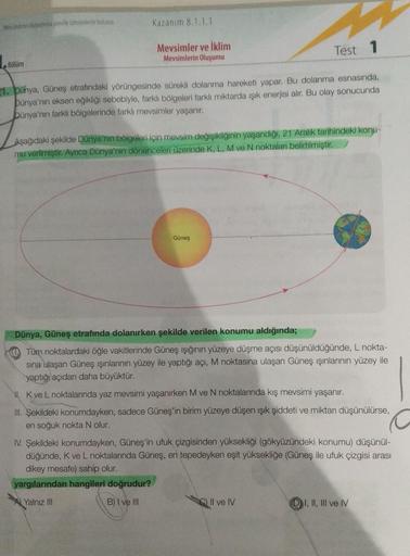 Mevsimler oluşumuna yonel tahminlerde bulunut
Kazanım 8.1.1.1
Mevsimler ve iklim
Mevsimlerin Oluşumu
Test 1
Bölüm
21. Dünya, Güneş etrafindaki yörüngesinde sürekli dolanma hareketi yapar. Bu dolanma esnasında,
Dünya'nın eksen eğikliği sebebiyle, farklı böl