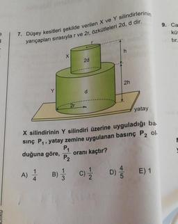 yarıçapları sırasıyla r ve 2r, özkütleleri 2d, d dir.
9. Ca
küt
7. Düşey kesitleri şekilde verilen X ve Y silindirlerinin
1
tir.
h
X
2d
2h
Y
2r
yatay
X silindirinin Y silindiri üzerine uyguladığı ba.
sing Pq, yatay zemine uygulanan basınç P2 ol.
P1
duğuna göre,
oranı kaçtır?
P2
A) À
B) c)
E) 1
D)
