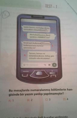 TEST - 1
Güzin Hanım, merhabal Birşey
soracaktım müsaitimisiniz
Merhaba Buyurun, hasil
yardımcı olabilirim size?
Kredi kartı kullanıyor musunuz,
kullanıyorsanız kartınız
yanınızda mı?
Tamam, hemen mi
dolandıracaksınız, birkaç gün
müsade edecek misiniz?
JC
S
Bu mesajlarda numaralanmış bölümlerin han-
gisinde bir yazım yanlışı yapılmamıştır?
B) 2
A) 1
D) 4
C) 3
mlarla ilgili kurallar verilmistir.