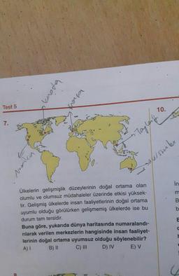 kereta
porsa
Test 5
10.
min
7.
Tagles
American
V
salessuale
in
m
B
b
Ülkelerin gelişmişlik düzeylerinin doğal ortama olan
olumlu ve olumsuz müdahaleler üzerinde etkisi yüksek-
tir. Gelişmiş ülkelerde insan faaliyetlerinin doğal ortama
uyumlu olduğu görülürken gelişmemiş ülkelerde ise bu
durum tam tersidir.
Buna göre, yukarıda dünya haritasında numaralandı-
rılarak verilen merkezlerin hangisinde insan faaliyet-
lerinin doğal ortama uyumsuz olduğu söylenebilir?
A) B) 11
C) III D) IV EV
