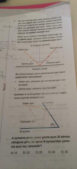 Bir ışık kaynağından çıkıp yansıtıcı yüzeye ulaşan ışına gelen ışın, yansıtıcı yüzeye çarptıktan sonra yön değiştirerek geldiği ortama geri dönen ışına ise yansıyan işın denir. Gelen ışının yansıtıcı yüzeye değdiği noktadan yüzeye dik çizilen doğruya da yüzeyin normali denir.
Gelen ışının yüzeyin normaliyle oluşturduğu açıya gelme açısı, yansıyan ışının yüzeyin normaliyle oluşturduğu açıya ise yansıma açısı denir.
Bir yüzeye çarpan ışının yansımasıyla ilgili olarak aşağıdakiler bilinmektedir.
Gelen ışın, yansıyan işin ve normal aynı düzlemdedir.
Gelme açısı, yansıma açısına eşittir.
Şekildeki A ve B aynaları 50 derecelik açı oluşturacak biçimde birleştirilmiştir.
A aynasına gelen işinin gelme açısı 30 derece olduğuna göre, bu işinin B aynasından yansıma açısı kaç derecedir?
A) 15
B) 20
C) 25
D) 30
E) 35