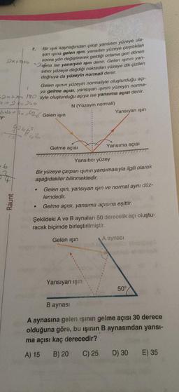 Bir ışık kaynağından çıkıp yansıtıcı yüzeye ulaşan ışına gelen ışın, yansıtıcı yüzeye çarptıktan sonra yön değiştirerek geldiği ortama geri dönen ışına ise yansıyan işın denir. Gelen ışının yansıtıcı yüzeye değdiği noktadan yüzeye dik çizilen doğruya da yüzeyin normali denir. 
Gelen ışının yüzeyin normaliyle oluşturduğu açıya gelme açısı, yansıyan ışının yüzeyin normaliyle oluşturduğu açıya ise yansıma açısı denir. 
Bir yüzeye çarpan ışının yansımasıyla ilgili olarak aşağıdakiler bilinmektedir.
Gelen ışın, yansıyan işin ve normal aynı düzlemdedir. 
Gelme açısı, yansıma açısına eşittir. 
Şekildeki A ve B aynaları 50 derecelik açı oluşturacak biçimde birleştirilmiştir. 
A aynasına gelen işinin gelme açısı 30 derece olduğuna göre, bu işinin B aynasından yansıma açısı kaç derecedir? 
A) 15 
B) 20 
C) 25 
D) 30 
E) 35