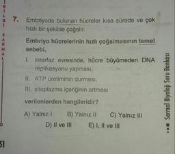 7. Embriyoda bulunan hücreler kısa sürede ve çok
hızlı bir şekilde çoğalır.
Embriyo hücrelerinin hızlı çoğalmasının temel
sebebi,
I. interfaz evresinde, hücre büyümeden DNA
replikasyonu yapması,
II. ATP üretiminin durması,
III. sitoplazma içeriğinin artması
Sarmal Biyoloji Soru Bankası
verilenlerden hangileridir?
A) Yalnız! B) Yalnız 1! C) Yalnız III
D) II ve III E) I, II ve III
31