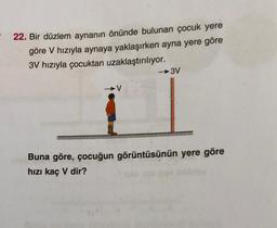 22. Bir düzlem aynanın önünde bulunan çocuk yere
göre V hızıyla aynaya yaklaşırken ayna yere göre
3V hızıyla çocuktan uzaklaştırılıyor.
→3V
V
Buna göre, çocuğun görüntüsünün yere göre
hızı kaç V dir?