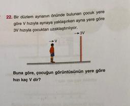 22. Bir düzlem aynanın önünde bulunan çocuk yere
göre V hızıyla aynaya yaklaşırken ayna yere göre
3V hızıyla çocuktan uzaklaştırılıyor.
→3V
V
Buna göre, çocuğun görüntüsünün yere göre
hızı kaç V dir?
