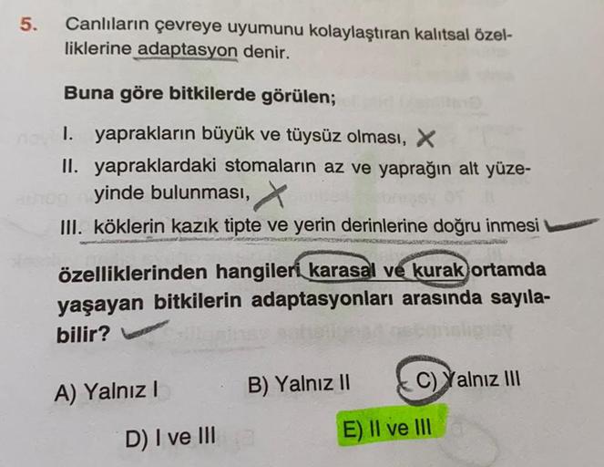 5.
Canlıların çevreye uyumunu kolaylaştıran kalıtsal özel-
liklerine adaptasyon denir.
Buna göre bitkilerde görülen;
1. yaprakların büyük ve tüysüz olması, X
II. yapraklardaki stomaların az ve yaprağın alt yüze-
yinde bulunması,
III. köklerin kazık tipte v