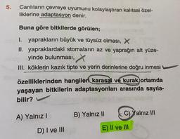 5.
Canlıların çevreye uyumunu kolaylaştıran kalıtsal özel-
liklerine adaptasyon denir.
Buna göre bitkilerde görülen;
1. yaprakların büyük ve tüysüz olması, X
II. yapraklardaki stomaların az ve yaprağın alt yüze-
yinde bulunması,
III. köklerin kazık tipte ve yerin derinlerine doğru inmesi
özelliklerinden hangileri karasal ve kurak ortamda
yaşayan bitkilerin adaptasyonları arasında sayıla-
bilir?
A) Yalnız!
B) Yalnız II
C) Yalnız III
D) I ve III
E) II ve III