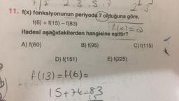 * 2.3,5
3
22
11. f(x) fonksiyonunun periyodų 7 olduğuna göre,
f(6) + f(15) - f(83)
f(x)=a
ifadesi aşağıdakilerden hangisine eşittir?
A) f(60)
B) f(95)
C)f(115)
D) f(151)
E) f(225)
f (13) =f(6)=
15+74283
