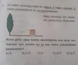 2. 13 metre uzunluğundaki bir ağacın 4 metre sağında 5
metre yüksekliğinde bir ev bulunmaktadır.
Ağaç kuruduğu için kesile-
rek, yerine fidan dikilecektir,
Buna göre, ağaç kesilip devrildiğinde eve zarar ver-
memesi için yerden en az kaç metre yükseklikten
kesilmelidir?
A) 6
C) 8 D) 8/2 E) 8/3
B) 573
