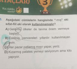 Kaç dakika
sürdü?
5. Aşağıdaki cümlelerin hangisinde “-mış” eki
sifat-fiil eki olarak kullanılmamıştır?
A) Gelişmiş ülkeler de tarıma önem vermeye
başladı.
B) Eskimiş pencereleri yıllardır kullanılmayan
evin.
Her pazar patlamış mısır yapar, yeriz.
D) Kızarmış patates yemeyi seviyorum ama kilo
yapiyor.
Cher
