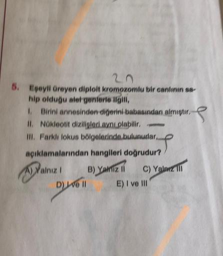 6. Egeyli üreyen diploit kromozomlu bir canlının sa
hip olduğu alergenlerle ilgili,
1. Birini annesinden diğerini babasından almıştır.
II. Nükleotit dizilisleri ayn olabilir.
III. Farklı lokus bölgelerinde bulunudar,
T
açıklamalarından hangileri doğrudur?