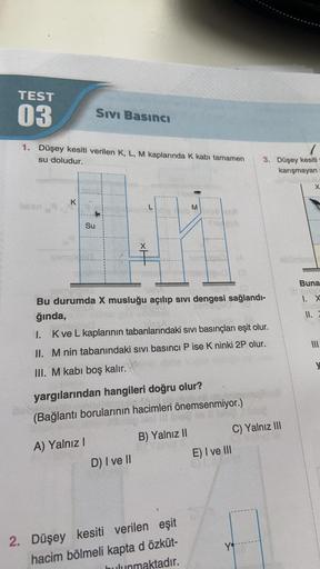 TEST
03
Sıvı Basıncı
1. Düşey kesiti verilen K, L, M kaplarında K kabi tamamen
su doludur.
7
3. Düşey kesiti
karışmayan
X
K
M
Su
Ť
Buna
1. X
Bu durumda X musluğu açılıp sivi dengesi sağlandı-
ğında,
I. Kve L kaplarının tabanlarındaki sivi basınçları eşit o