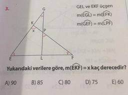 3
.
G
GEL ve EKF üçgen
M(EGL) = m(EFK)
K
m(GEF) = m(LPF)
X
IP
E
L
F
Yukarıdaki verilere göre, m(EKF)=x kaç derecedir?
A) 90
B) 85
C) 80
D) 75
E) 60
