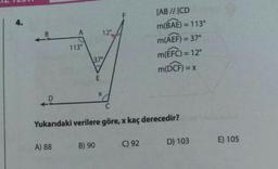 4.
12°
[AB // [CD
m(BAE) = 113°
m(AEF) = 37°
m(EFC) = 12°
113°
37°
m(DCF) = X
E
X
D
C
Yukarıdaki verilere göre, x kaç derecedir?
A) 88
B) 90
C) 92
D) 103
E) 105