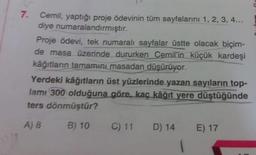7.
Cemil, yaptığı proje ödevinin tüm sayfalarını 1, 2, 3, 4...
diye numaralandırmıştır.
Proje Ödevi, tek numaralı sayfalar üstte olacak biçim-
de masa üzerinde dururken Cemil'in küçük kardeşi
kağıtların tamamını masadan düşürüyor.
Yerdeki kâğıtların üst yüzlerinde yazan sayıların top-
lamı 300 olduğuna göre, kaç kâğıt yere düştüğünde
ters dönmüştür?
B) 10 C) 11 D) 14 E) 17
A) 8