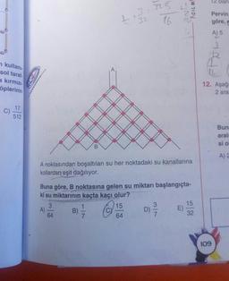 12 olan
AciLmh
1 + 7325
32
16
Ne
Pervin.
göre,
A) 5
kullani:
sol taraf
a kırmızı
öplerinin
12. Aşağ
2 ara
17
C)
512
Bun
aralı
si o
B
A)
A noktasından boşaltılan su her noktadaki su kanallarına
kollardan eşit dağılıyor.
Buna göre, B noktasına gelen su miktarı başlangıçta-
ki su miktarının kaçta kaçı olur?
3
15
1
15
3
A)
B)
D)
E)
64
32
7
64
7
109