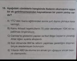 Aşağıdaki cümlelerin hangisinde ifadenin okunuşuna uygun bir ek getirilmemesinden kaynaklanan bir yazım yanlışı vardır?
A) YTÜ'deki lisans eğitiminden sonra yurt dışına çıkmaya karar vermişti.
B) Kamu iktisadi teşekküllerini 70 yıldır denetleyen YDK'nin kapatılması öngörülüyor.
C) Cannes'te gösterimi yapılan ve Nuri Bilge Ceylan'ın yönettiği Ahlat Ağacı ayakta alkışlandı.
D) Son dönemde BM'de reform yapılması gerektiğini düşünen birçok akademisyen bulunuyor.
E) Yillardır ABD'de oturma izni almak için uğraşıyor ancak başarılı olamıyordu.