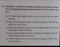 Aşağıdaki cümlelerin hangisinde ifadenin okunuşuna uygun bir ek getirilmemesinden kaynaklanan bir yazım yanlışı vardır? 
A) YTÜ'deki lisans eğitiminden sonra yurt dışına çıkmaya karar vermişti. 
B) Kamu iktisadi teşekküllerini 70 yıldır denetleyen YDK'nin kapatılması öngörülüyor.
C) Cannes'te gösterimi yapılan ve Nuri Bilge Ceylan'ın yönettiği Ahlat Ağacı ayakta alkışlandı. 
D) Son dönemde BM'de reform yapılması gerektiğini düşünen birçok akademisyen bulunuyor. 
E) Yillardır ABD'de oturma izni almak için uğraşıyor ancak başarılı olamıyordu.