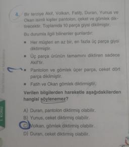 4. Bir terziye Akif, Volkan, Fatih, Duran, Yunus ve
Okan isimli kişiler pantolon, ceket ve gömlek dik-
tirecektir. Toplamda 10 parça giysi dikilmiştir.
Bu durumla ilgili bilinenler şunlardır:
Her müşteri en az bir, en fazla üç parça giysi
diktirmiştir.
• Üç parça ürünün tamamını diktiren sadece
Akif'tir.
Sozel Mantik ve Muhakerne
Pantolon ve gömlek üçer parça, ceket dört
parça dikilmiştir.
• Fatih ve Okan gömlek diktirmiştir.
Verilen bilgilerden hareketle aşağıdakilerden
hangisi söylenemez?
1. KONU
A) Duran, pantolon diktirmiş olabilir.
B) Yunus, ceket diktirmiş olabilir.
C) Volkan, gömlek diktirmiş olabilir.
D) Duran, ceket diktirmiş olabilir.
