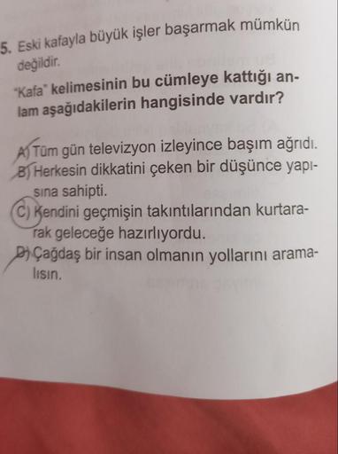 5. Eski kafayla büyük işler başarmak mümkün
değildir
.
"Kafa" kelimesinin bu cümleye kattığı an-
lam aşağıdakilerin hangisinde vardır?
Tüm gün televizyon izleyince başım ağrıdı.
B) Herkesin dikkatini çeken bir düşünce yapi-
sina sahipti.
C) Kendini geçmişi