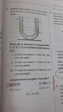 1. Birbirine karışmayan A, B ve C sıvıları
bir U borusunda şekildeki gibi denge-
dedir.
3. Dik kesiti e
şeklindeki
luklarından
açılıp kapa
SIVI basınc
AH
X
Y
B
IZ
z
T
P
R
lo
0
Buna göre, borunun iç yüzeyindeki
X, Y, Z, T, P, R noktalarındaki basınç
için;
1. Z deki sivi basıncı T deki sivi ba-
sincina eşittir.
II. X deki sivi basıncı Y deki sivi ba-
sincina eşittir.
Daha s
kaptak
sağlar
Sond
Pcin
hanc
III. P deki sivi basıncı R deki sivi ba-
sincina eşittir.
A) 3
yargılarından hangileri doğrudur?
A) I ve III
B) Yalnız III
Palme Yayınevi
D) II ve III
4. Açı
tan
C) I ve II
da
E) I, II ve III
sil
h
b: