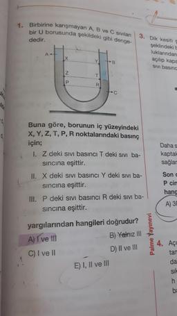 1. Birbirine karışmayan A, B ve C sıvıları
bir U borusunda şekildeki gibi denge-
dedir.
3. Dik kesiti e
şeklindeki
luklarından
açılıp kapa
SIVI basınc
AH
X
Y
B
IZ
z
T
P
R
lo
0
Buna göre, borunun iç yüzeyindeki
X, Y, Z, T, P, R noktalarındaki basınç
için;
1. Z deki sivi basıncı T deki sivi ba-
sincina eşittir.
II. X deki sivi basıncı Y deki sivi ba-
sincina eşittir.
Daha s
kaptak
sağlar
Sond
Pcin
hanc
III. P deki sivi basıncı R deki sivi ba-
sincina eşittir.
A) 3
yargılarından hangileri doğrudur?
A) I ve III
B) Yalnız III
Palme Yayınevi
D) II ve III
4. Açı
tan
C) I ve II
da
E) I, II ve III
sil
h
b:
