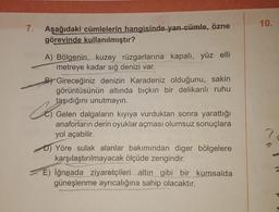 10.
7.
Aşağıdaki cümlelerin hangisinde yan cümle, özne
görevinde kullanılmıştır?
Co
A) Bölgenin, kuzey rüzgarlarına kapalı, yüz elli
metreye kadar sığ denizi var.
B) Gireceğiniz denizin Karadeniz olduğunu, sakin
görüntüsünün altında bıçkın bir delikanlı ruhu
taşıdığını unutmayin.
Gelen dalgaların kıyıya vurduktan sonra yarattığı
anaforların derin oyuklar açması olumsuz sonuçlara
yol açabilir.
D) Yöre sulak alanlar bakımından diger bölgelere
karşılaştırılmayacak ölçüde zengindir.
E) İğneada ziyaretçileri altın gibi bir kumsalda
güneşlenme ayrıcalığına sahip olacaktır.
7
