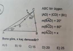 C
1.
ABC bir üçgen
60°
|AD| = |CD| = |BC|
m(BAD) = 20°
m(BCD) = 60°
Bm(ACD) = x
D
20°
A
Buna göre, x kaç derecedir?
A) 5 B) 10
C) 15
D) 20
E) 25
