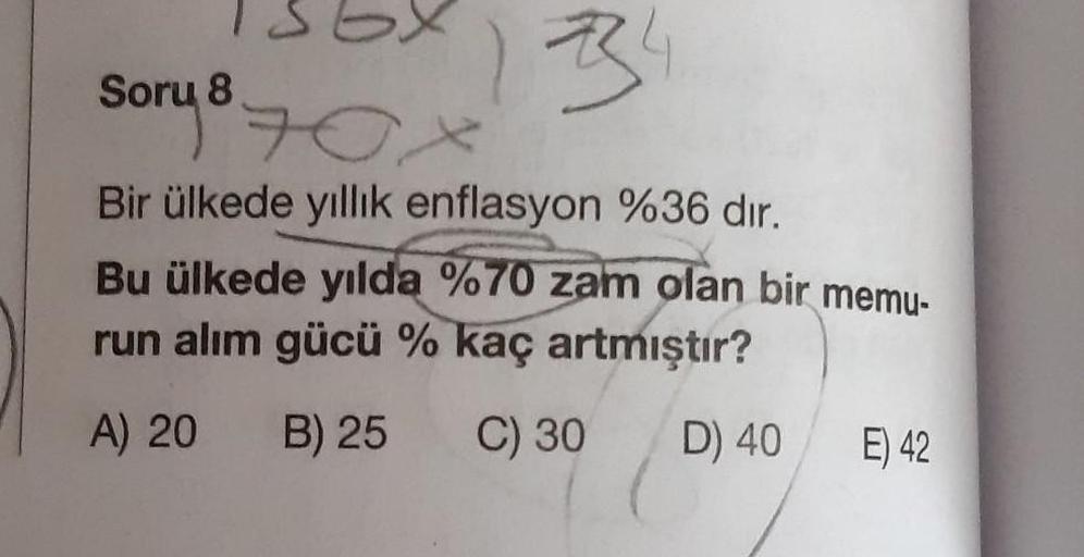 sory
Box
1334
Bir ülkede yıllık enflasyon %36 dir.
Bu ülkede yılda %70 zam olan bir memu-
run alım gücü % kaç artmıştır?
A) 20
B) 25
C) 30
D) 40
E) 42
