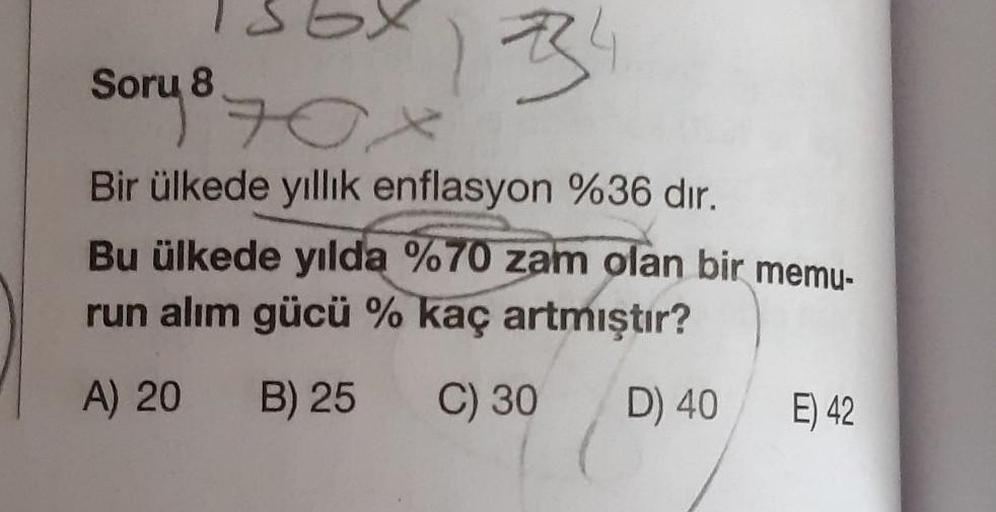 sory
Box
1334
Bir ülkede yıllık enflasyon %36 dir.
Bu ülkede yılda %70 zam olan bir memu-
run alım gücü % kaç artmıştır?
A) 20
B) 25
C) 30
D) 40
E) 42
