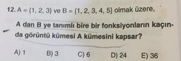 12. A = {1, 2, 3) ve B = {1, 2, 3, 4, 5) olmak üzere,
A dan B ye tanımlı bire bir fonksiyonların kaçın-
da görüntü kümesi A kümesini kapsar?
A) 1
B) 3
C) 6
D) 24
E) 36