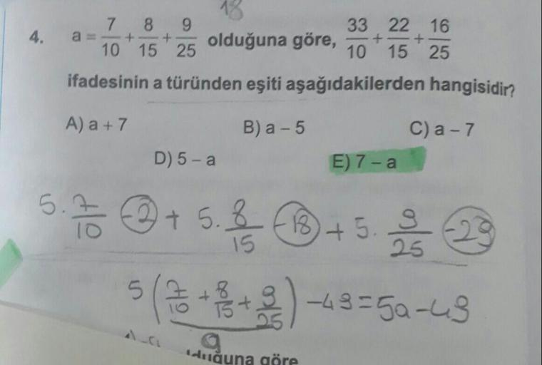 4.
7 8 9
+
10 15 25
33 22 16
olduğuna göre,
10 15 25
ifadesinin a türünden eşiti aşağıdakilerden hangisidir?
Aa +7
B) a -5
C) a -7
E) 7-a
D) 5-a
5.
To +5.3 8+
52
5(3++2) -43=5a-43
duğuna göre