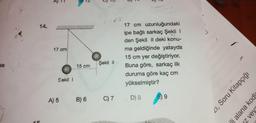 12
13
14.
17 cm
17 cm uzunluğundaki
ipe bağlı sarkaç Şekil !
den Şekil ll deki konu-
ma geldiğinde yatayda
15 cm yer değiştiriyor.
Buna göre, sarkaç ilk
duruma göre kaç cm
yükselmiştir?
se
Şekil 1
15 cm
Sekil
41, Soru Kitapçığı
9
A) 5
B) 6
D) 8
C) 7
li alana kodk
z veys