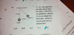 12
13
14.
17 cm
17 cm uzunluğundaki
ipe bağlı sarkaç Şekil !
den Şekil ll deki konu-
ma geldiğinde yatayda
15 cm yer değiştiriyor.
Buna göre, sarkaç ilk
duruma göre kaç cm
yükselmiştir?
se
Şekil 1
15 cm
Sekil
41, Soru Kitapçığı
9
A) 5
B) 6
D) 8
C) 7
li alana kodk
z veys
