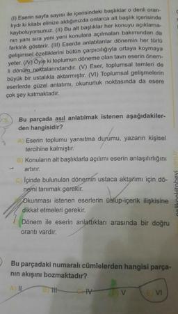 (1) Eserin sayfa sayısı ile içerisindeki başlıklar o denli oran-
lydi ki kitabı elinize aldığınızda onlarca alt başlık içerisinde
kayboluyorsunuz. (II) Bu alt başlıklar her konuyu açıklama-
nin yanı sıra yeni yeni konulara açılmaları bakımından da
farklılık gösterir. (III) Eserde anlatılanlar dönemin her türlo
gelişimsel özelliklerini bütün çarpıcılığıyla ortaya koymaya
yeter. (WV) Öyle ki toplumun döneme olan tavrı eserin önem-
li dönüm noktalarındandır. (V) Eser, toplumsal temleri de
büyük bir ustalıkla aktarmıştır. (VI) Toplumsal gelişmelerin
eserlerde güzel anlatımı, okunurluk noktasında da esere
çok şey katmaktadır.
Bu parçada asıl anlatılmak istenen aşağıdakiler-
den hangisidir?
A Eserin toplumu yansıtma durumu, yazarın kişisel
tercihine kalmıştır.
B Konuların alt başlıklarla açılımı eserin anlaşılırlığını
artırır.
CIçinde bulunulan dönemin ustaca aktarımı için dö-
nemi tanımak gerekir.
likoolitabevi com
Okunması istenen eserlerin üslup-içerik ilişkisine
dikkat etmeleri gerekir.
Dönem ile eserin anlattıkları arasında bir doğru
orantı vardır.
Bu parçadaki numaralı cümlelerden hangisi parça-
nin akışını bozmaktadır?
V
V
