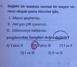 Sağlıklı bir insanda normal bir mayoz so-
nucu oluşan yavru hücreler için,
I. Mayoz geçiremez.
ll. Alel gen çifti içeremez.
III. Döllenmeye katılamaz.
yargılarından hangileri doğru değildir?
A) Yalnız II B) Yalnız III C) I ve il
D) I ve III E) Il ve III