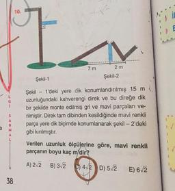 10.
7 m
2 m
Şekil-2
Şekil-1
i
Şekil - 1'deki yere dik konumlandırılmış 15 m.
uzunluğundaki kahverengi direk ve bu direğe dik
bir şekilde monte edilmiş gri ve mavi parçaları ve-
rilmiştir. Direk tam dibinden kesildiğinde mavi renkli
parça yere dik biçimde konumlanarak şekil - 2'deki
gibi kırılmıştır.
S
A
R.
M
A
L
Verilen uzunluk ölçülerine göre, mavi renkli
parçanın boyu kaç m'dir?
A) 2.2 B) 32
) 42 D) 52
E) 6,2
38
