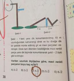 10.
7 m
2 m
Şekil-2
Şekil-1
i
Şekil - 1'deki yere dik konumlandırılmış 15 m.
uzunluğundaki kahverengi direk ve bu direğe dik
bir şekilde monte edilmiş gri ve mavi parçaları ve-
rilmiştir. Direk tam dibinden kesildiğinde mavi renkli
parça yere dik biçimde konumlanarak şekil - 2'deki
gibi kırılmıştır.
S
A
R.
M
A
L
Verilen uzunluk ölçülerine göre, mavi renkli
parçanın boyu kaç m'dir?
A) 2.2 B) 32
) 42 D) 52
E) 6,2
38
