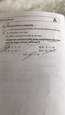 Bilimleri
A
1. Homolog kromozomların ekvatoral düzleme dizilmesi
II. Krossing over olayı
A. DNA miktarının iki katına çıkması
olaylarının meydana geliş sırası aşağıdakilerden han-
gisinde doğru olarak verilmiştir?
17. Mayoz bölünme sırasında;
A) -1 -11 - IV
C) III-II-IV-
B) III - ||- |- IV
D) II - III – WT
E) || - W-I-III