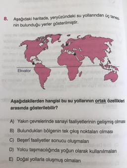 su yollarından üç tanesi
8.
Aşağıdaki haritada, yeryüzündeki su
nin bulunduğu yerler gösterilmiştir.
Ekvator
VISM
VOLVIA
Aşağıdakilerden hangisi bu su yollarının ortak özellikleri
arasında gösterilebilir?
A) Yakın çevrelerinde sanayi faaliyetlerinin gelişmiş olması
B) Bulundukları bölgenin tek çıkış noktaları olması
C) Beşerî faaliyetler sonucu oluşmaları
D) Yolcu taşımacılığında yoğun olarak kullanılmaları
E) Doğal yollarla oluşmuş olmaları